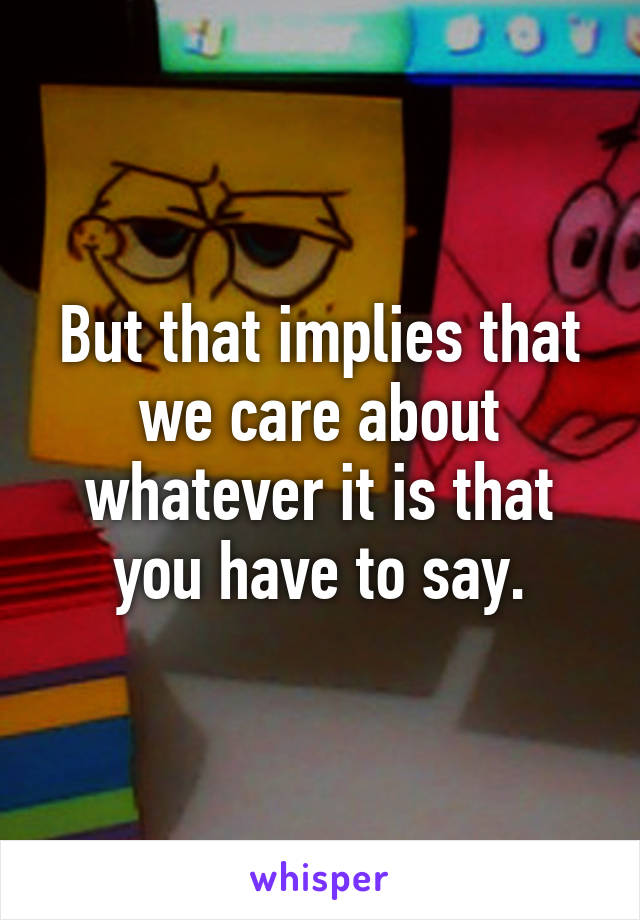 But that implies that we care about whatever it is that you have to say.