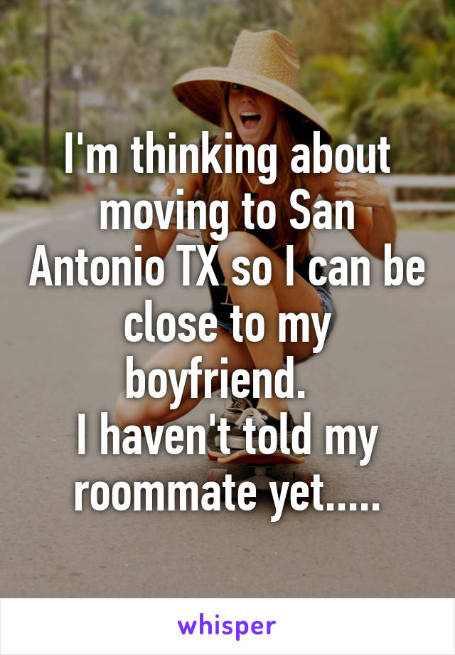 I'm thinking about moving to San Antonio TX so I can be close to my boyfriend.  
I haven't told my roommate yet.....