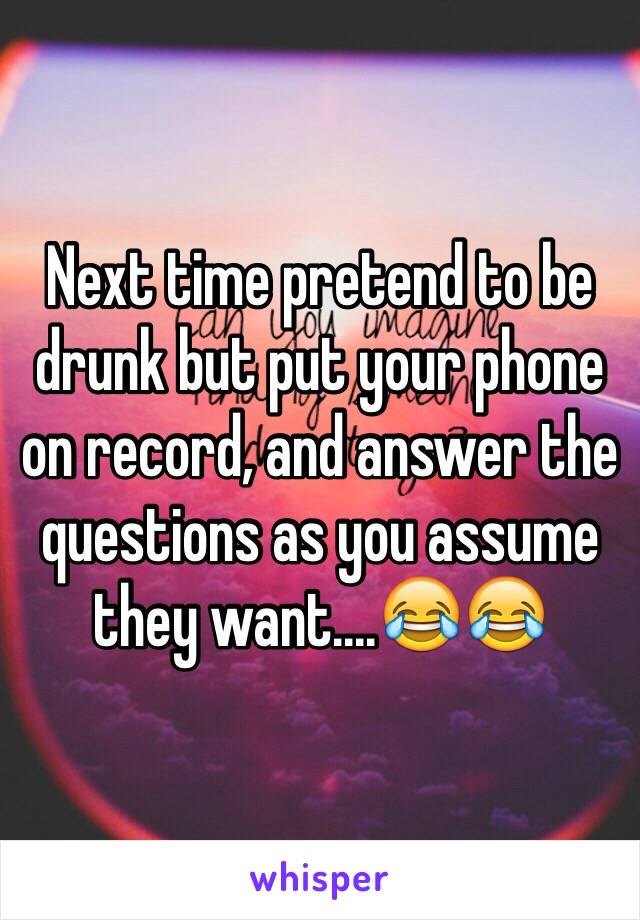 Next time pretend to be drunk but put your phone on record, and answer the questions as you assume they want....😂😂