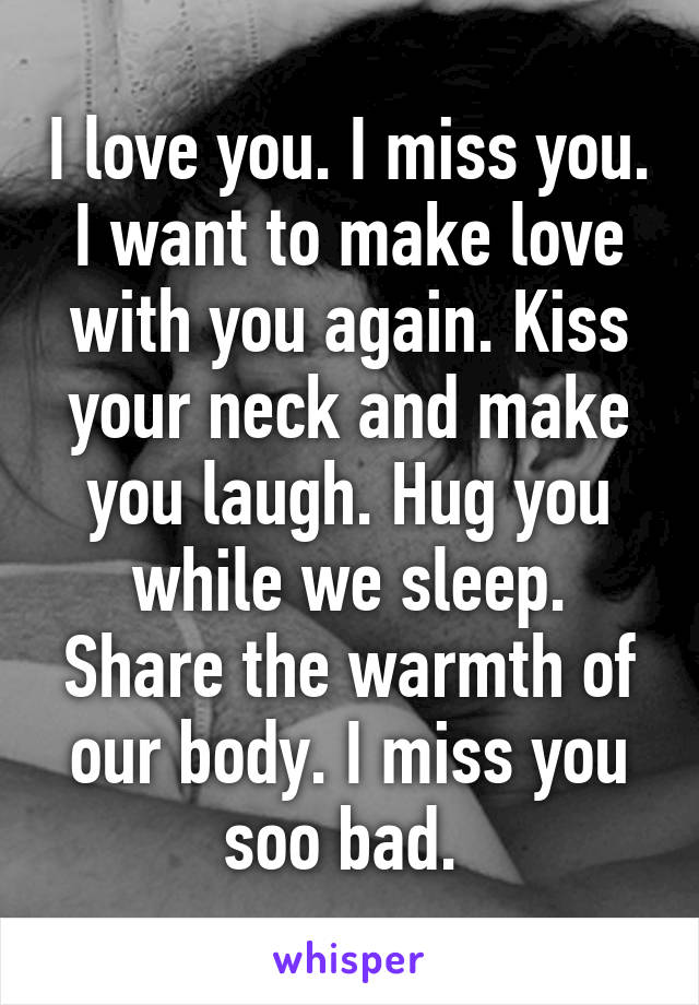 I love you. I miss you. I want to make love with you again. Kiss your neck and make you laugh. Hug you while we sleep. Share the warmth of our body. I miss you soo bad. 