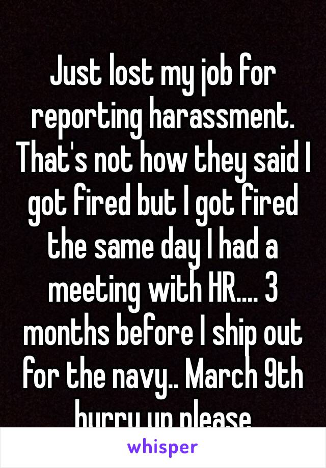 Just lost my job for reporting harassment. That's not how they said I got fired but I got fired the same day I had a meeting with HR.... 3 months before I ship out for the navy.. March 9th hurry up please