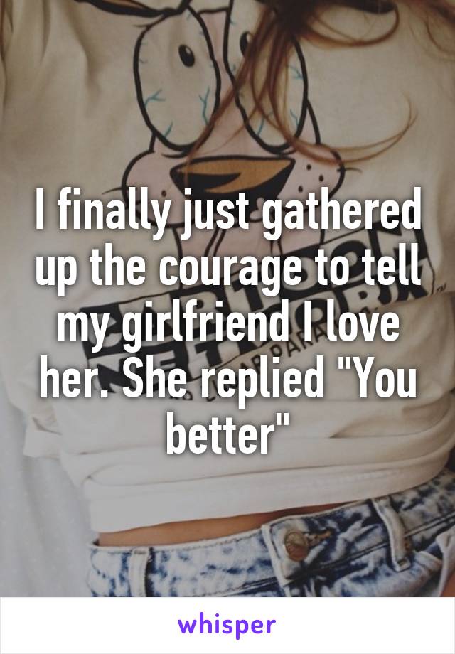 I finally just gathered up the courage to tell my girlfriend I love her. She replied "You better"