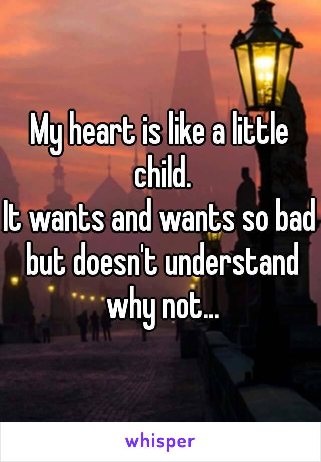 My heart is like a little child.
It wants and wants so bad but doesn't understand why not...