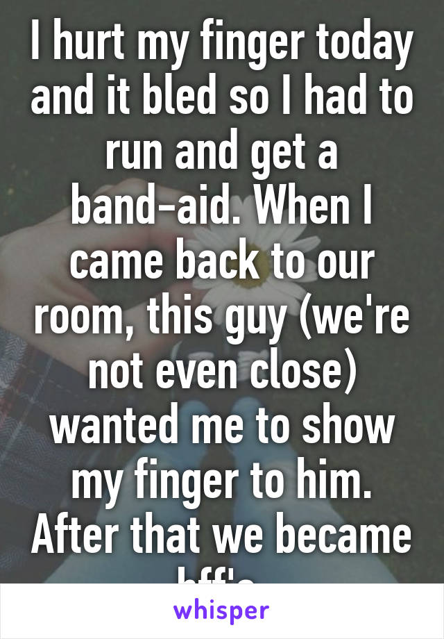 I hurt my finger today and it bled so I had to run and get a band-aid. When I came back to our room, this guy (we're not even close) wanted me to show my finger to him. After that we became bff's 