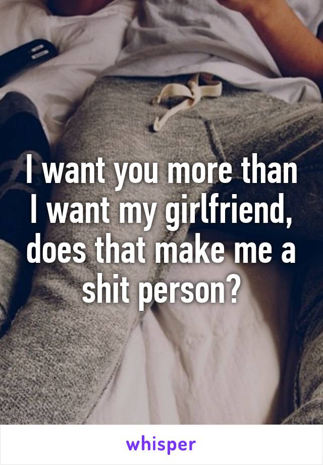 I want you more than I want my girlfriend, does that make me a shit person?