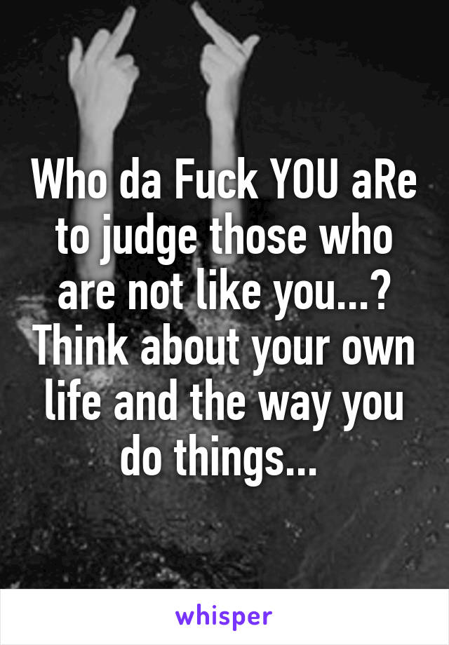 Who da Fuck YOU aRe to judge those who are not like you...? Think about your own life and the way you do things... 