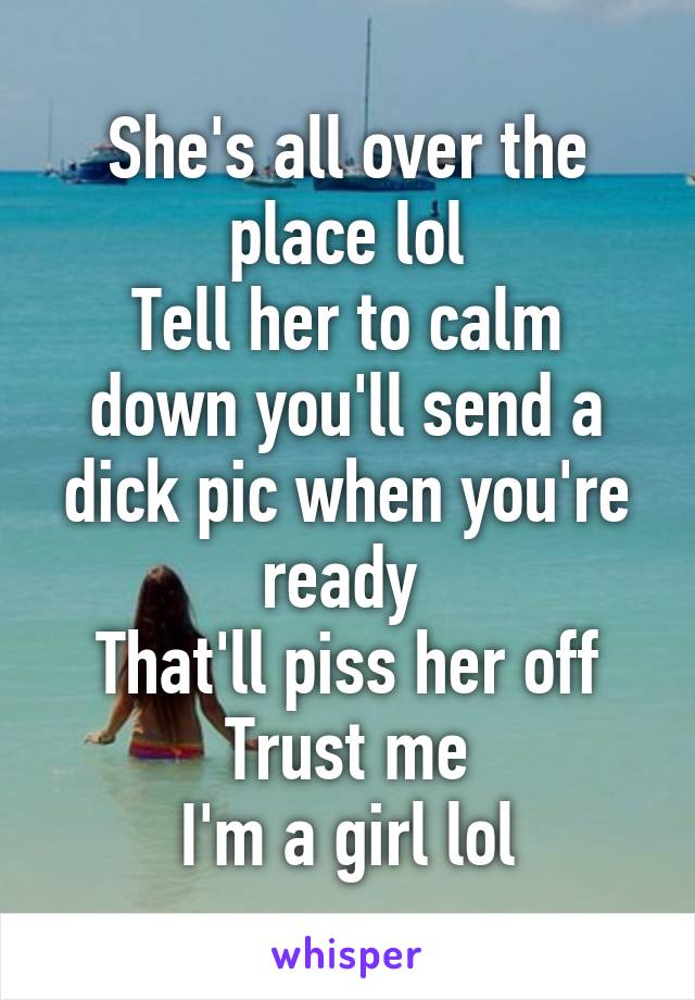 She's all over the place lol
Tell her to calm down you'll send a dick pic when you're ready 
That'll piss her off
Trust me
I'm a girl lol