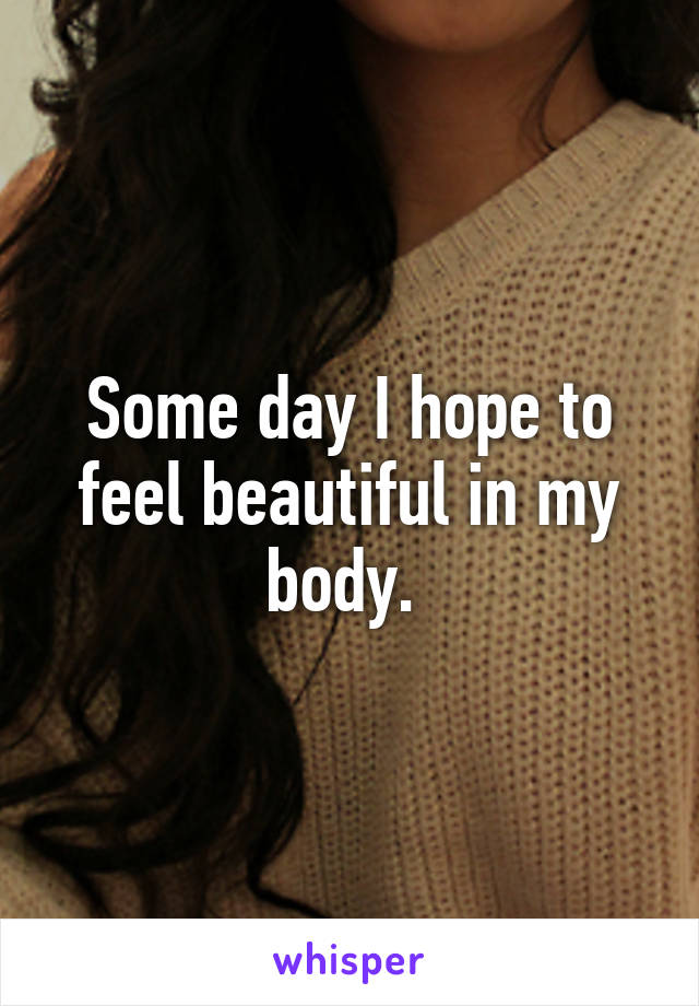 Some day I hope to feel beautiful in my body. 