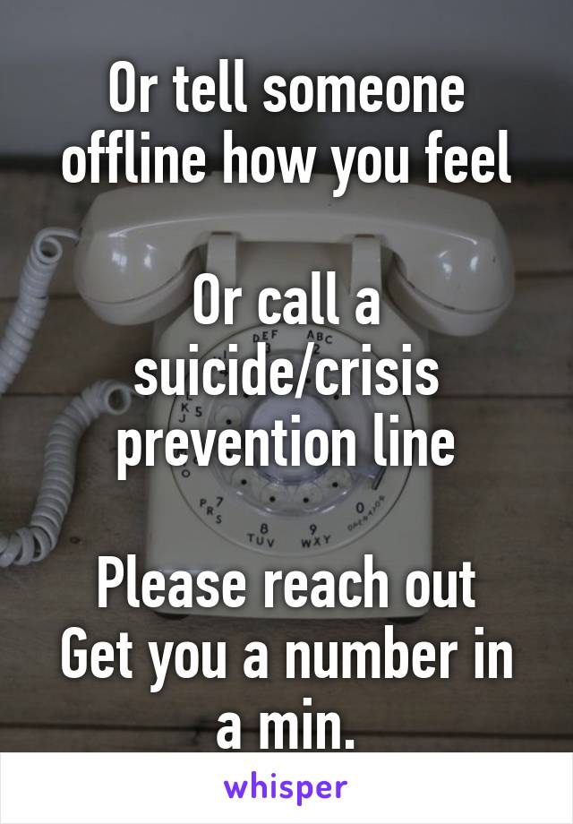 Or tell someone offline how you feel

Or call a suicide/crisis prevention line

Please reach out
Get you a number in a min.