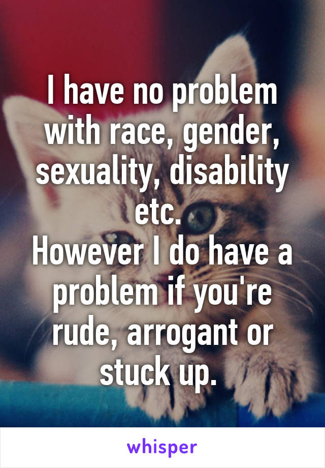 I have no problem with race, gender, sexuality, disability etc. 
However I do have a problem if you're rude, arrogant or stuck up. 