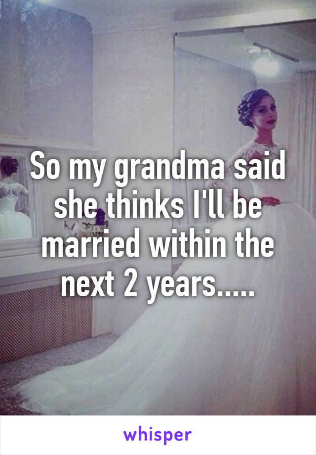 So my grandma said she thinks I'll be married within the next 2 years.....