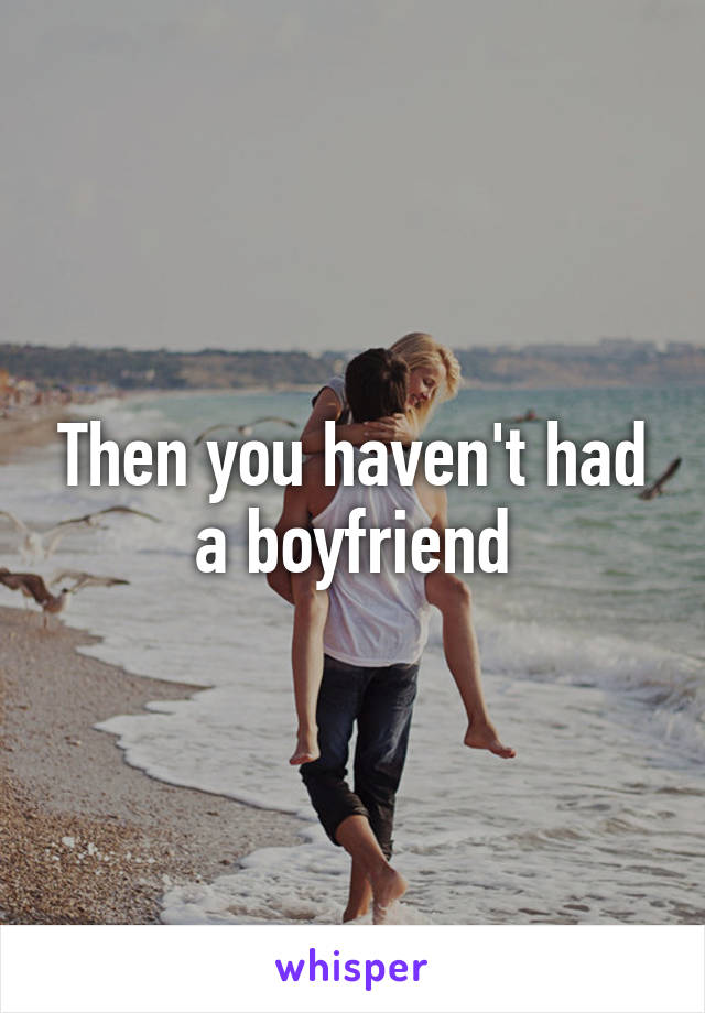 Then you haven't had a boyfriend