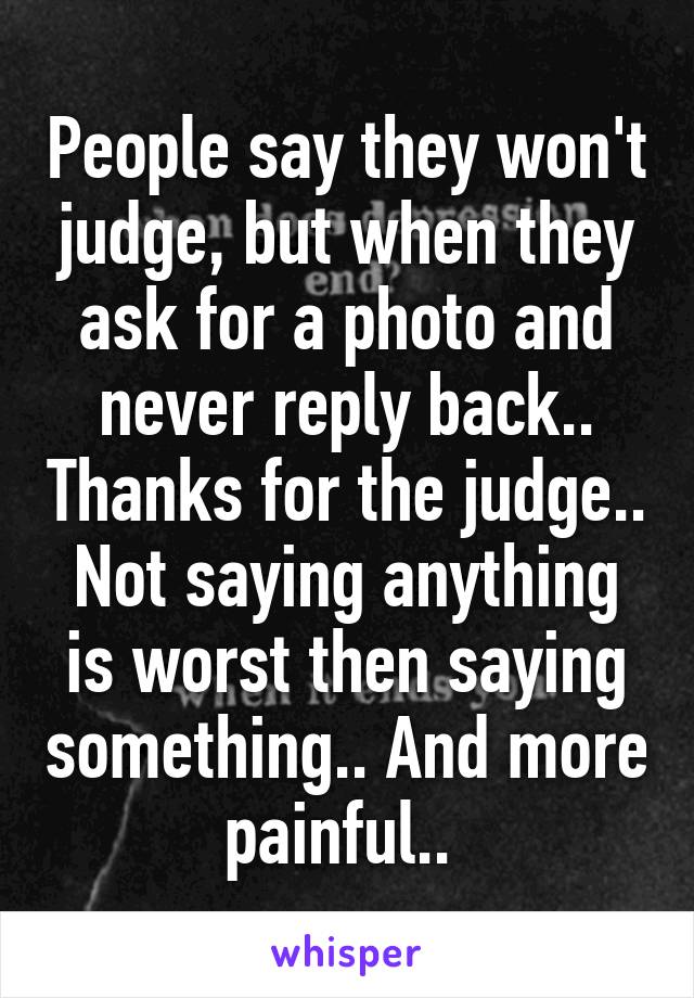 People say they won't judge, but when they ask for a photo and never reply back.. Thanks for the judge.. Not saying anything is worst then saying something.. And more painful.. 