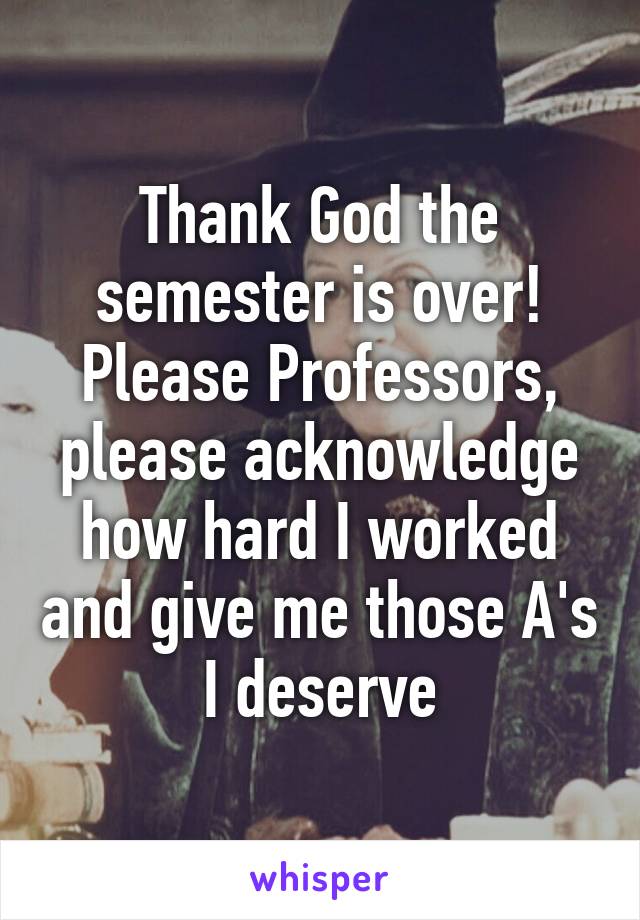 Thank God the semester is over! Please Professors, please acknowledge how hard I worked and give me those A's I deserve