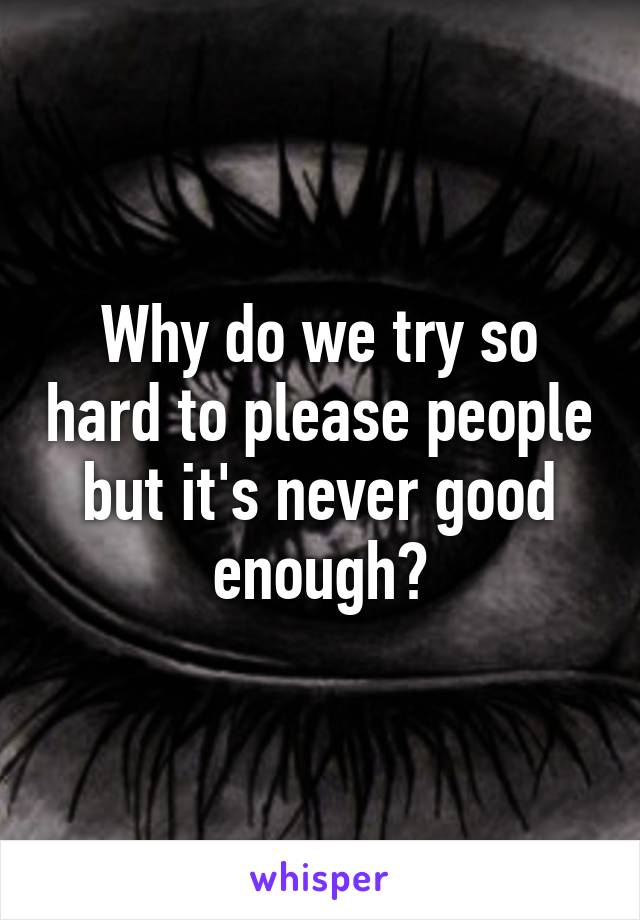 Why do we try so hard to please people but it's never good enough?