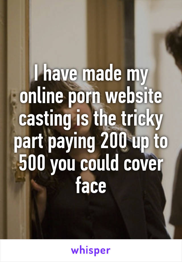 I have made my online porn website casting is the tricky part paying 200 up to 500 you could cover face