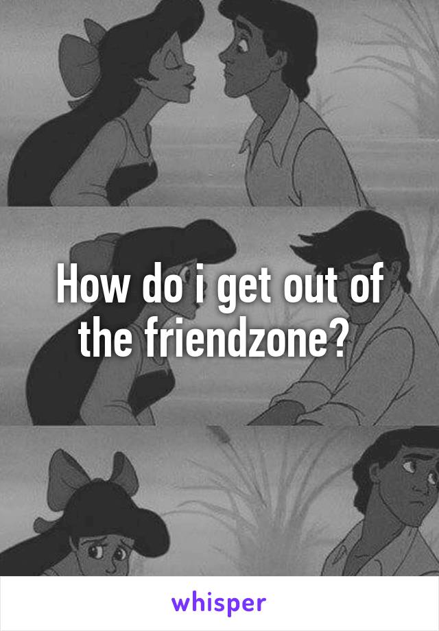 How do i get out of the friendzone? 