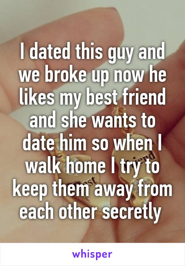 I dated this guy and we broke up now he likes my best friend and she wants to date him so when I walk home I try to keep them away from each other secretly 