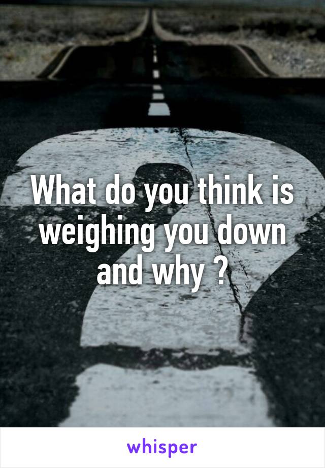 What do you think is weighing you down and why ?