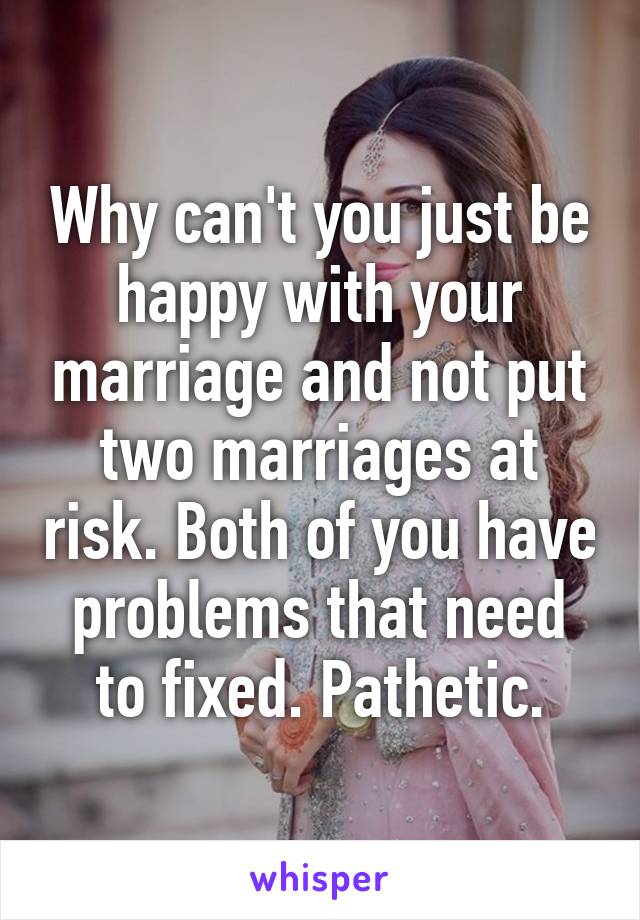 Why can't you just be happy with your marriage and not put two marriages at risk. Both of you have problems that need to fixed. Pathetic.