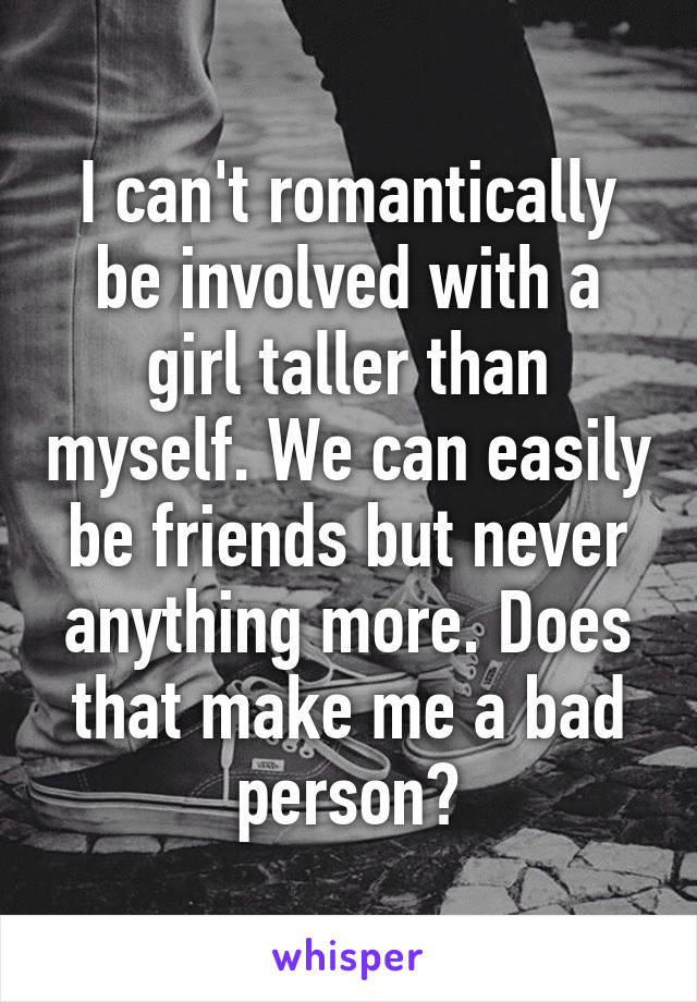 I can't romantically be involved with a girl taller than myself. We can easily be friends but never anything more. Does that make me a bad person?