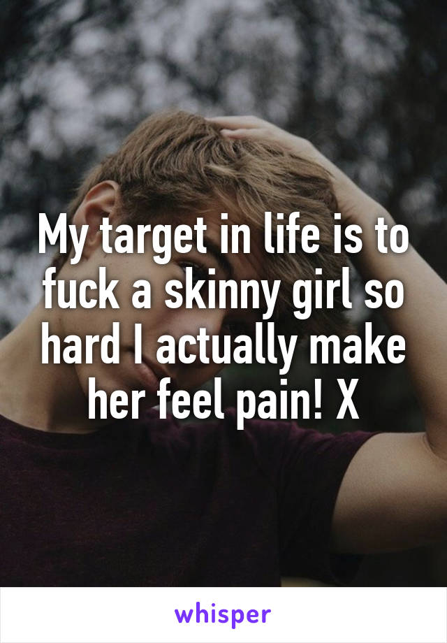 My target in life is to fuck a skinny girl so hard I actually make her feel pain! X