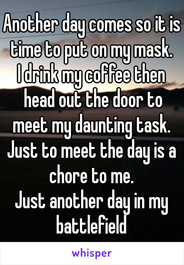 Another day comes so it is time to put on my mask. 
I drink my coffee then head out the door to meet my daunting task. 
Just to meet the day is a chore to me. 
Just another day in my battlefield 
