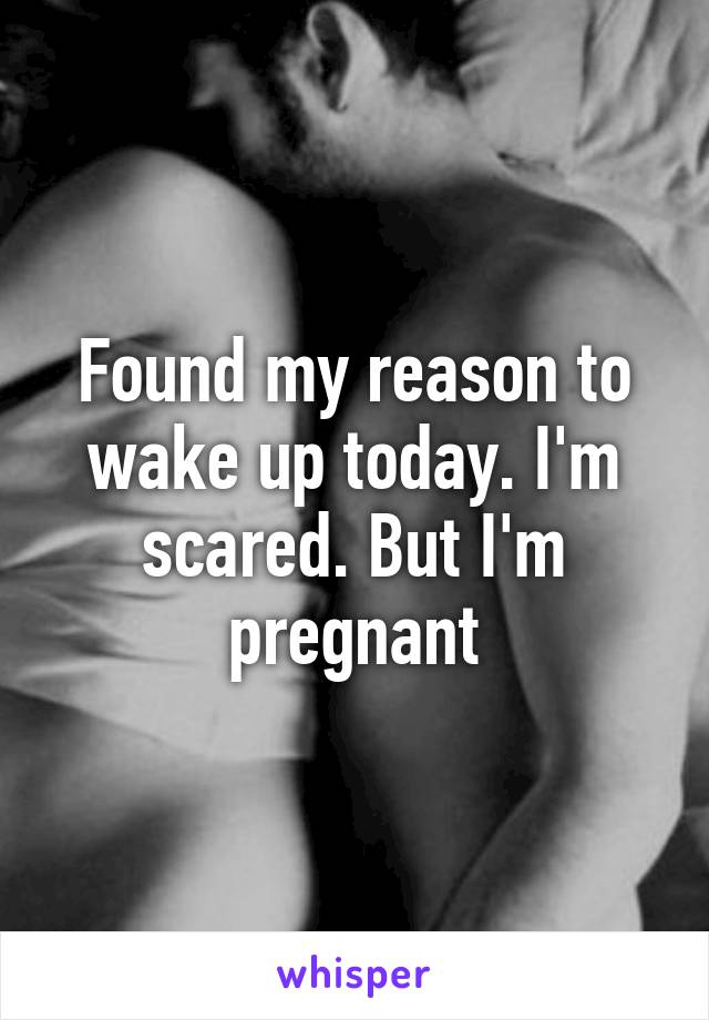 Found my reason to wake up today. I'm scared. But I'm pregnant