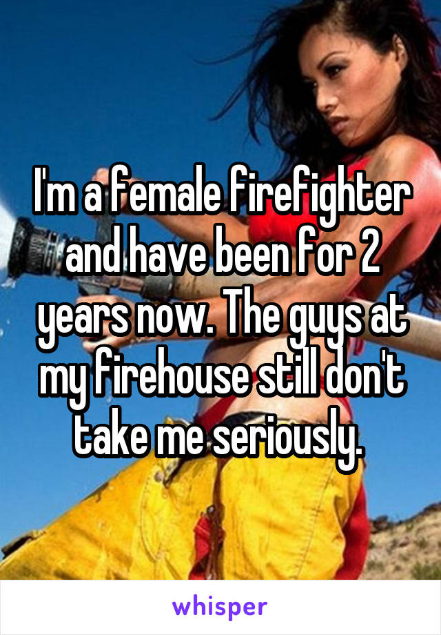 I'm a female firefighter and have been for 2 years now. The guys at my firehouse still don't take me seriously. 