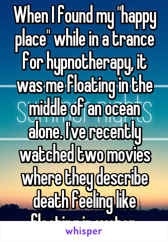 When I found my "happy place" while in a trance for hypnotherapy, it was me floating in the middle of an ocean alone. I've recently watched two movies where they describe death feeling like floating in water.