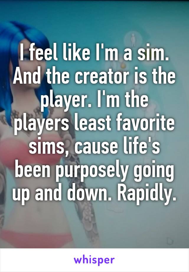 I feel like I'm a sim. And the creator is the player. I'm the players least favorite sims, cause life's been purposely going up and down. Rapidly. 