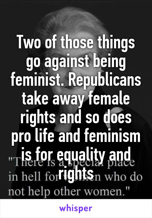 Two of those things go against being feminist. Republicans take away female rights and so does pro life and feminism is for equality and rights