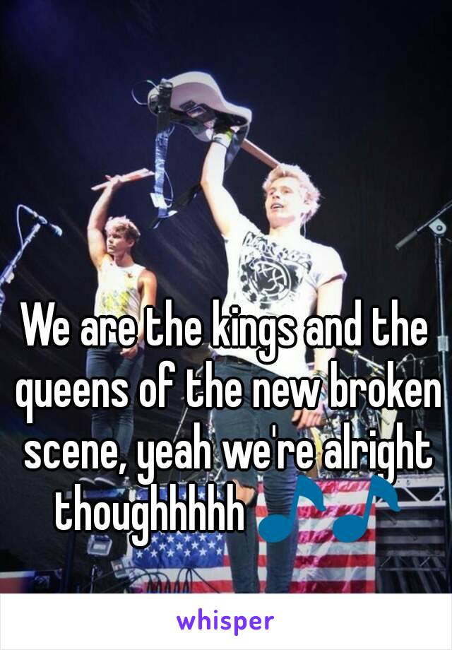 We are the kings and the queens of the new broken scene, yeah we're alright thoughhhhh 🎵🎵