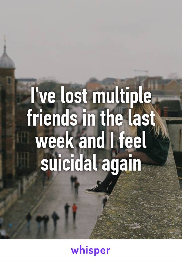 I've lost multiple friends in the last week and I feel suicidal again