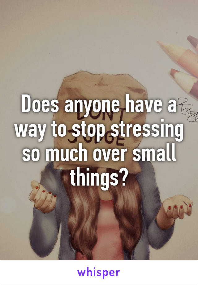 Does anyone have a way to stop stressing so much over small things?