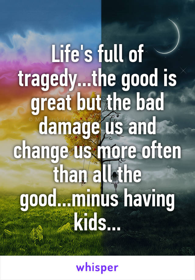 Life's full of tragedy...the good is great but the bad damage us and change us more often than all the good...minus having kids...