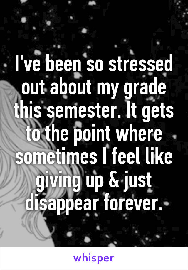 I've been so stressed out about my grade this semester. It gets to the point where sometimes I feel like giving up & just disappear forever.