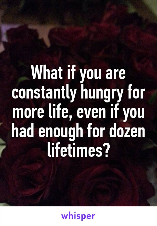 What if you are constantly hungry for more life, even if you had enough for dozen lifetimes?