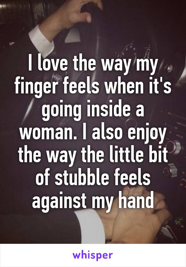 I love the way my finger feels when it's going inside a woman. I also enjoy the way the little bit of stubble feels against my hand