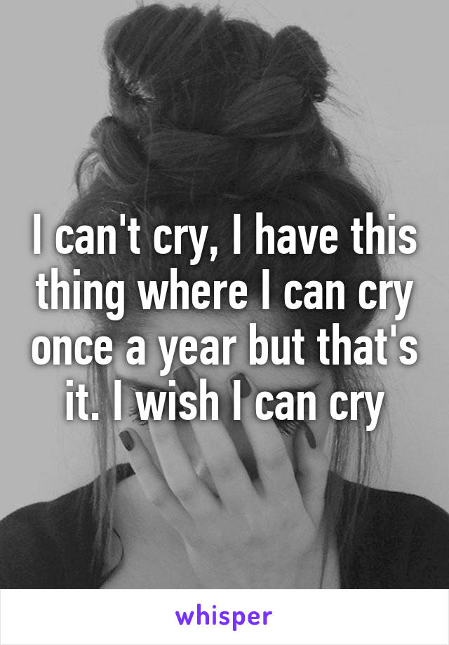 I can't cry, I have this thing where I can cry once a year but that's it. I wish I can cry