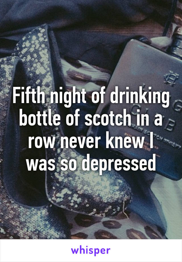 Fifth night of drinking bottle of scotch in a row never knew I was so depressed