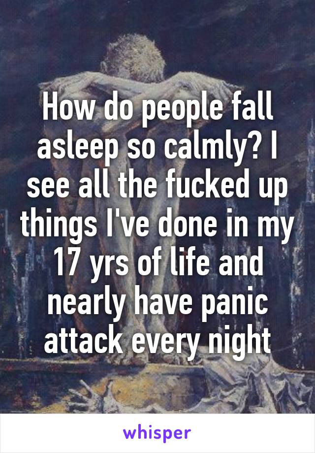 How do people fall asleep so calmly? I see all the fucked up things I've done in my 17 yrs of life and nearly have panic attack every night