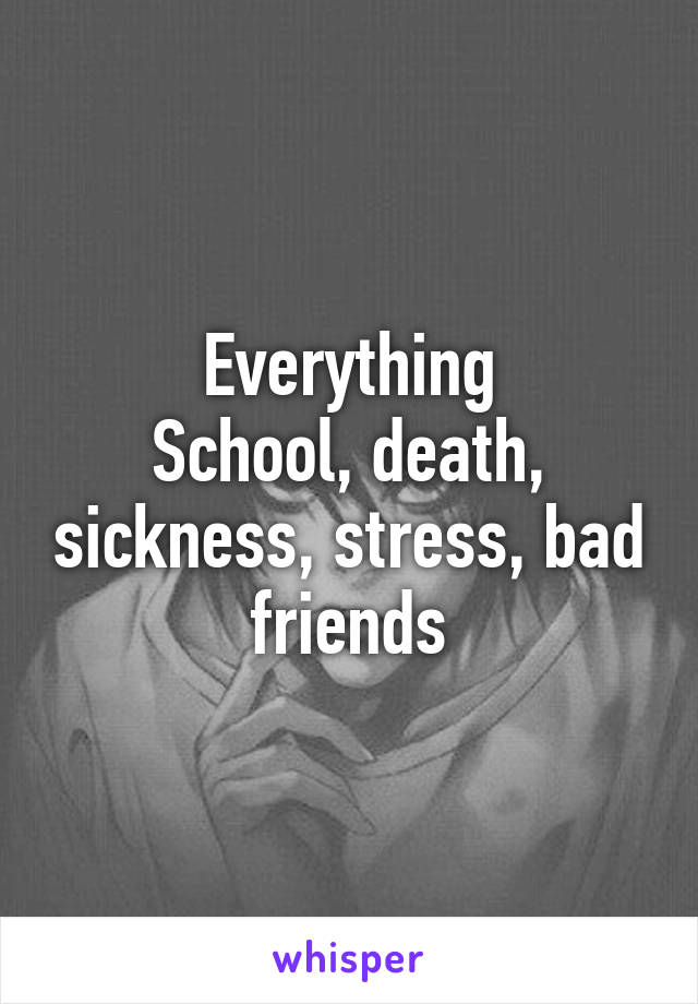 Everything
School, death, sickness, stress, bad friends