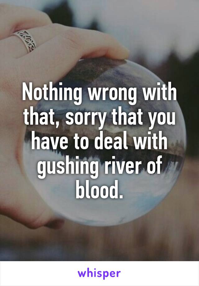 Nothing wrong with that, sorry that you have to deal with gushing river of blood.