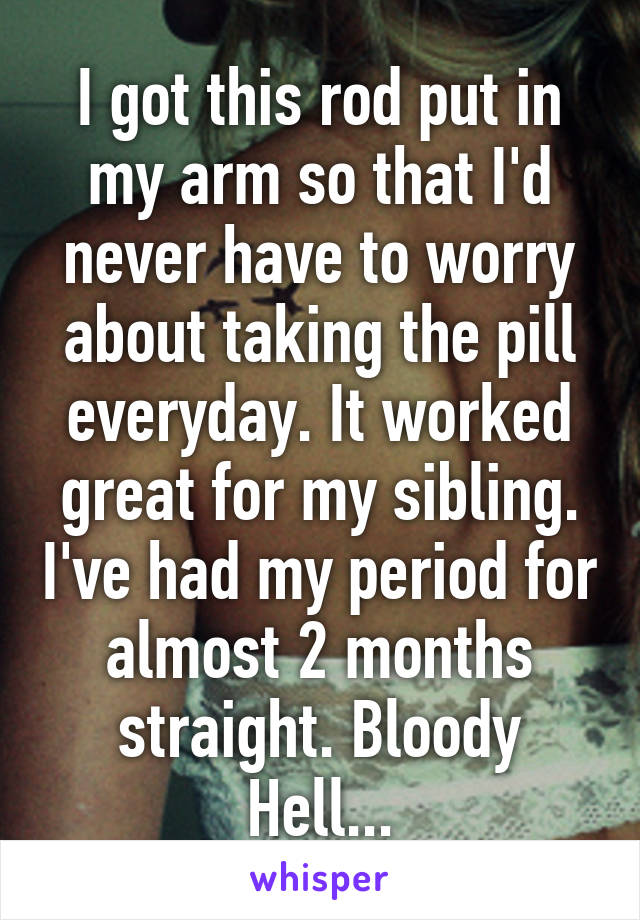 I got this rod put in my arm so that I'd never have to worry about taking the pill everyday. It worked great for my sibling. I've had my period for almost 2 months straight. Bloody Hell...