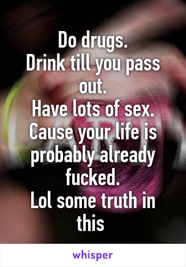 Do drugs.
Drink till you pass out.
Have lots of sex.
Cause your life is probably already fucked.
Lol some truth in this 