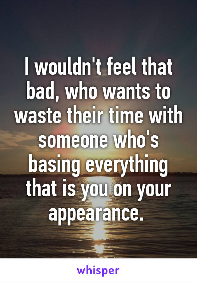 I wouldn't feel that bad, who wants to waste their time with someone who's basing everything that is you on your appearance. 