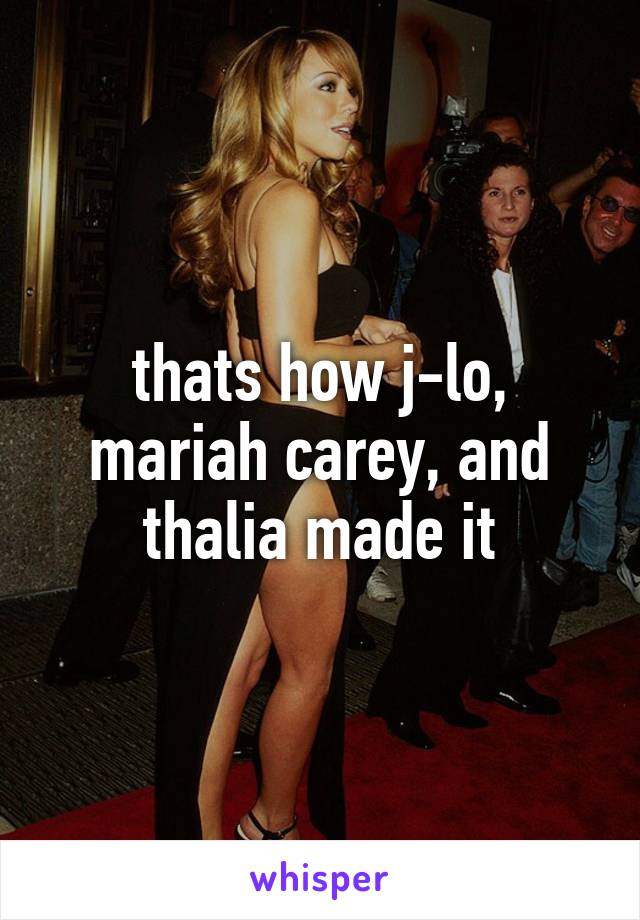 thats how j-lo, mariah carey, and thalia made it