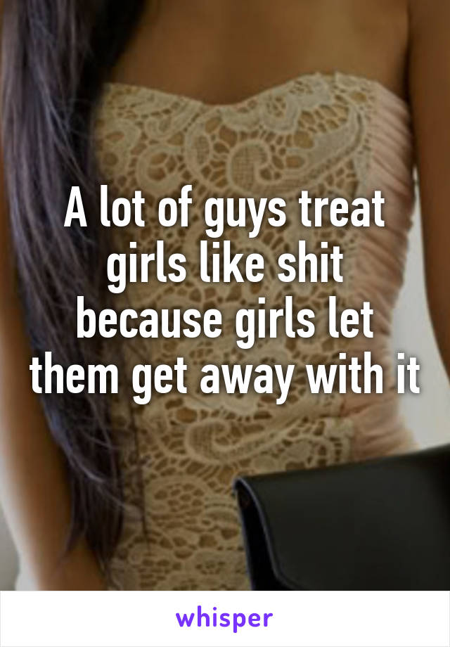 A lot of guys treat girls like shit because girls let them get away with it 