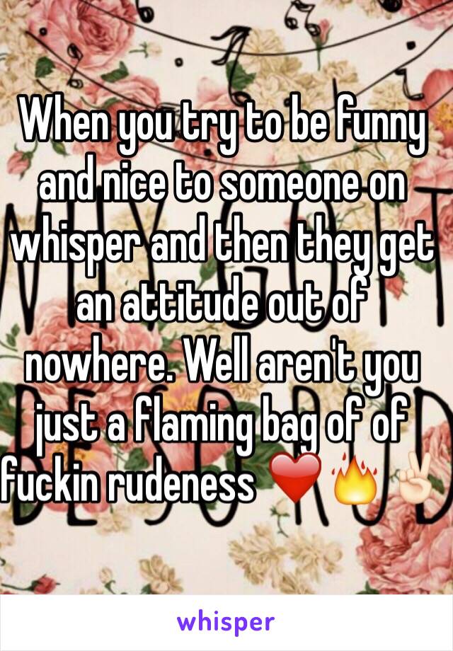 When you try to be funny and nice to someone on whisper and then they get an attitude out of nowhere. Well aren't you just a flaming bag of of fuckin rudeness ❤️🔥✌🏻️